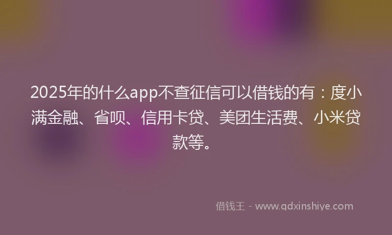 2025年的什么app不查征信可以借钱的有：度小满金融、省呗、信用卡贷、美团生活费、小米贷款等。
