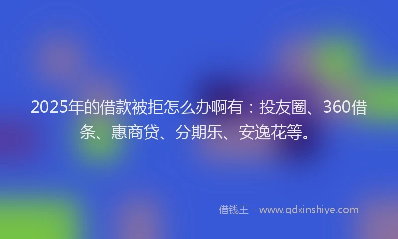 2025年的借款被拒怎么办啊有：投友圈、360借条、惠商贷、分期乐、安逸花等。