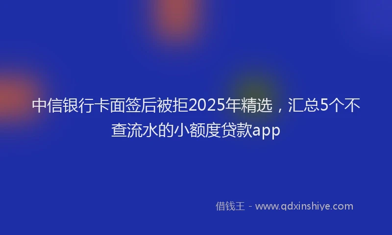 中信银行卡面签后被拒2025年精选，汇总5个不查流水的小额度贷款app