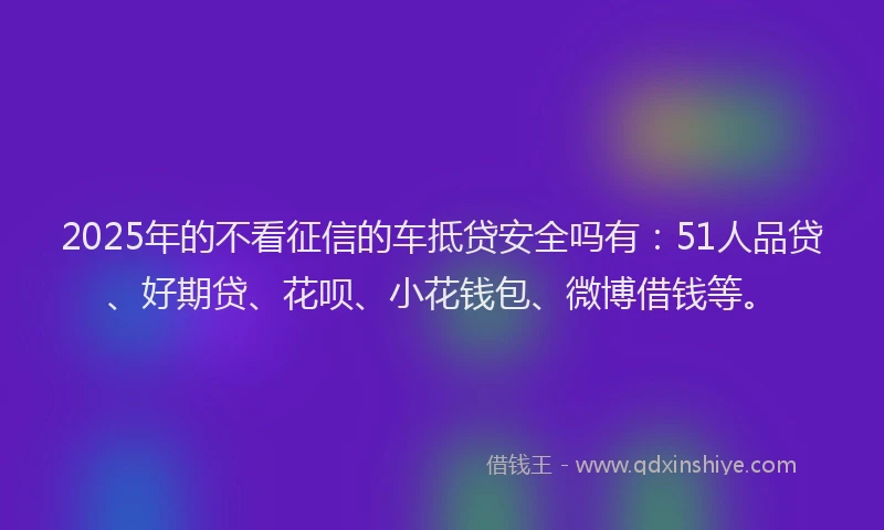 2025年的不看征信的车抵贷安全吗有：51人品贷、好期贷、花呗、小花钱包、微博借钱等。