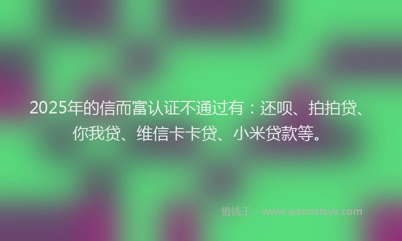 2025年的信而富认证不通过有：还呗、拍拍贷、你我贷、维信卡卡贷、小米贷款等。