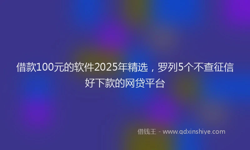 借款100元的软件2025年精选，罗列5个不查征信好下款的网贷平台