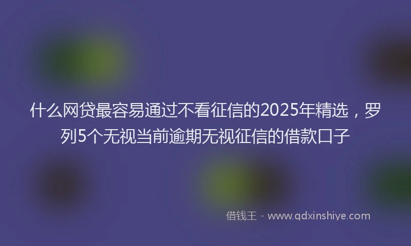 什么网贷最容易通过不看征信的2025年精选，罗列5个无视当前逾期无视征信的借款口子
