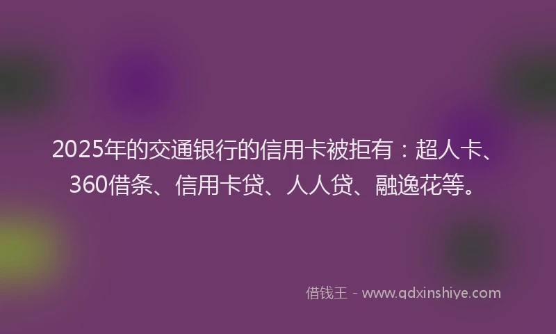 2025年的交通银行的信用卡被拒有：超人卡、360借条、信用卡贷、人人贷、融逸花等。