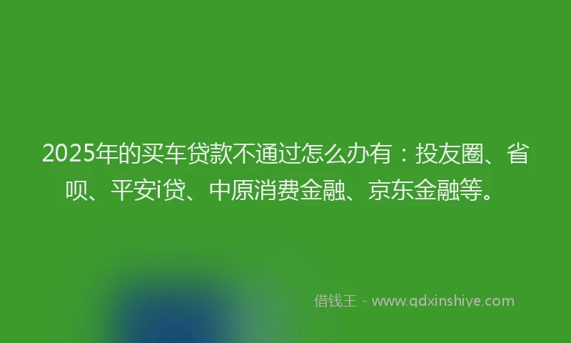2025年的买车贷款不通过怎么办有：投友圈、省呗、平安i贷、中原消费金融、京东金融等。
