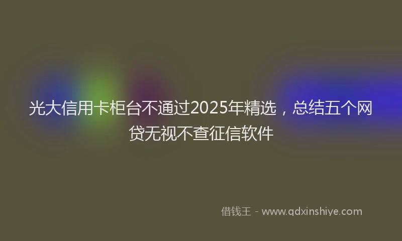 光大信用卡柜台不通过2025年精选，总结五个网贷无视不查征信软件