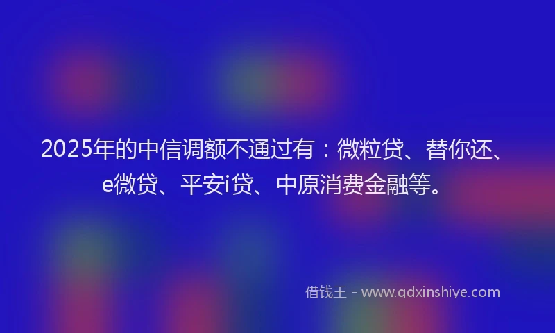 2025年的中信调额不通过有：微粒贷、替你还、e微贷、平安i贷、中原消费金融等。