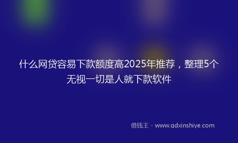 什么网贷容易下款额度高2025年推荐，整理5个无视一切是人就下款软件