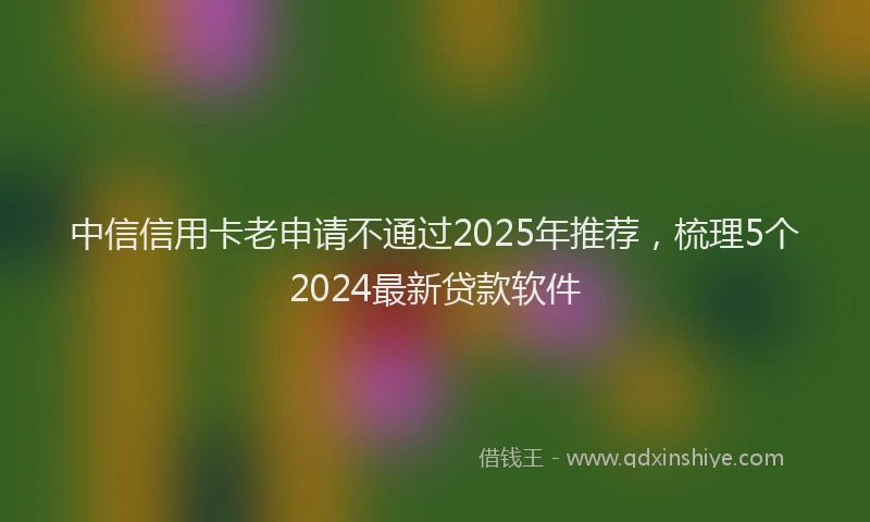 中信信用卡老申请不通过2025年推荐，梳理5个2024最新贷款软件