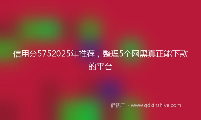 信用分5752025年推荐，整理5个网黑真正能下款的平台