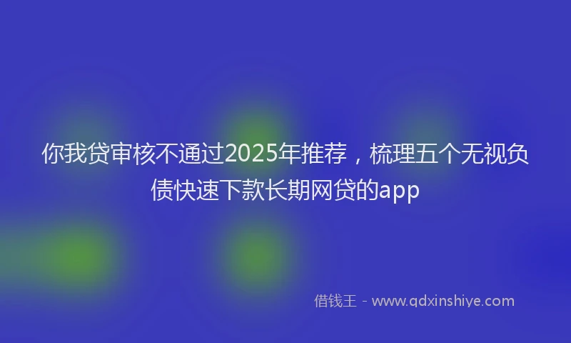 你我贷审核不通过2025年推荐，梳理五个无视负债快速下款长期网贷的app