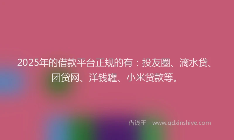 2025年的借款平台正规的有：投友圈、滴水贷、团贷网、洋钱罐、小米贷款等。