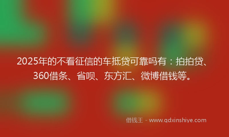 2025年的不看征信的车抵贷可靠吗有：拍拍贷、360借条、省呗、东方汇、微博借钱等。
