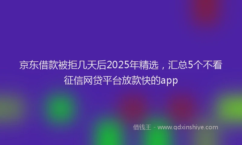 京东借款被拒几天后2025年精选，汇总5个不看征信网贷平台放款快的app