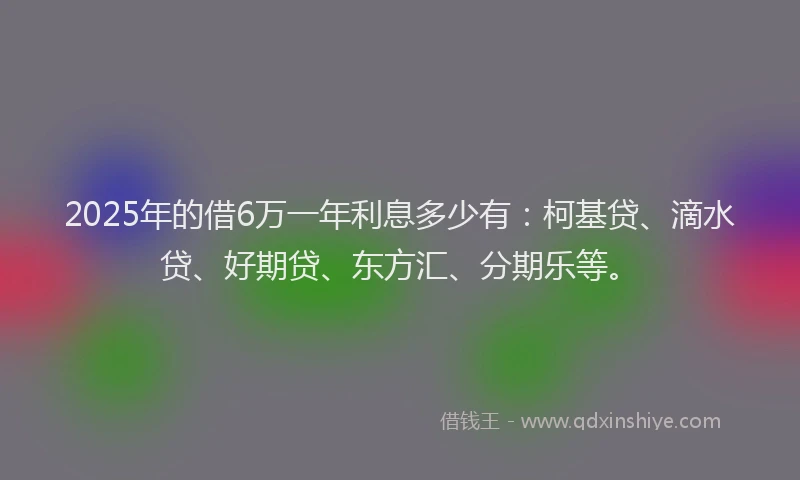 2025年的借6万一年利息多少有：柯基贷、滴水贷、好期贷、东方汇、分期乐等。