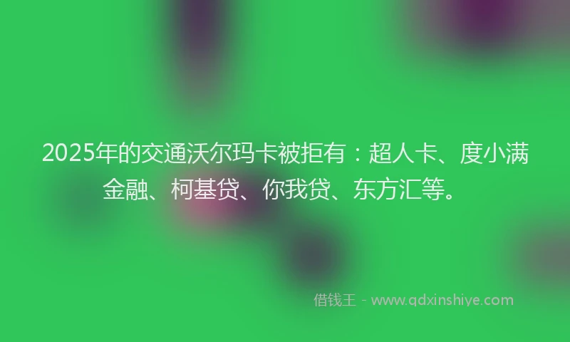 2025年的交通沃尔玛卡被拒有：超人卡、度小满金融、柯基贷、你我贷、东方汇等。