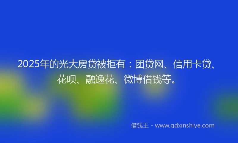 2025年的光大房贷被拒有：团贷网、信用卡贷、花呗、融逸花、微博借钱等。