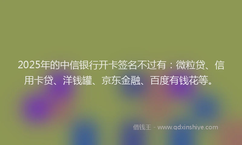 2025年的中信银行开卡签名不过有：微粒贷、信用卡贷、洋钱罐、京东金融、百度有钱花等。