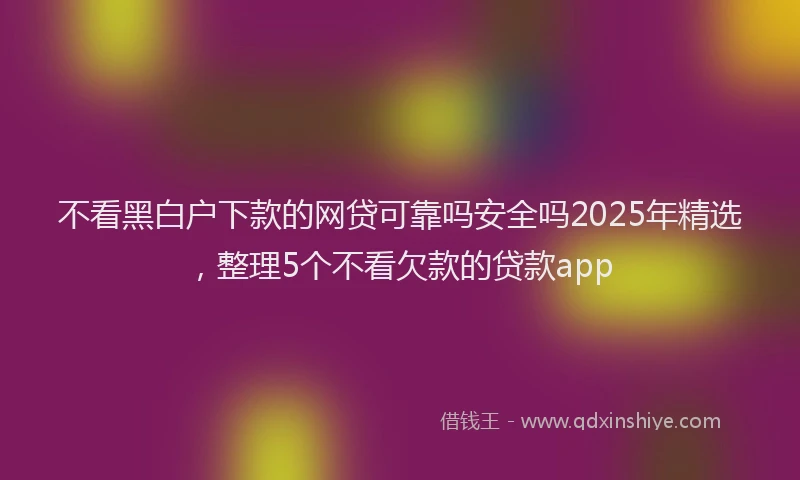 不看黑白户下款的网贷可靠吗安全吗2025年精选，整理5个不看欠款的贷款app