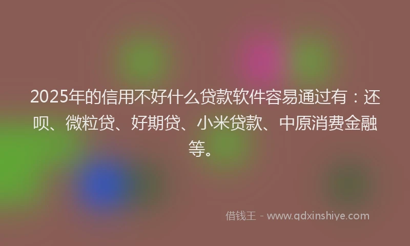 2025年的信用不好什么贷款软件容易通过有：还呗、微粒贷、好期贷、小米贷款、中原消费金融等。
