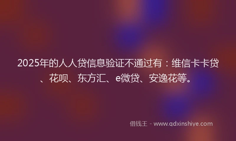 2025年的人人贷信息验证不通过有：维信卡卡贷、花呗、东方汇、e微贷、安逸花等。