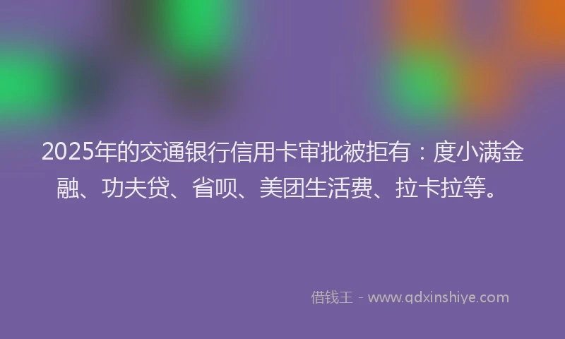2025年的交通银行信用卡审批被拒有：度小满金融、功夫贷、省呗、美团生活费、拉卡拉等。