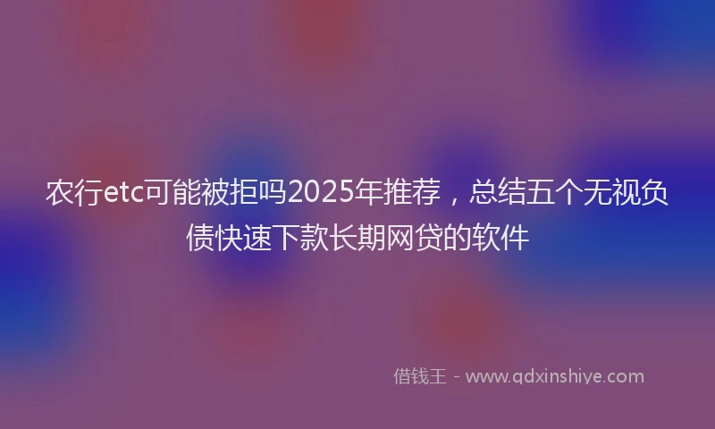 农行etc可能被拒吗2025年推荐，总结五个无视负债快速下款长期网贷的软件