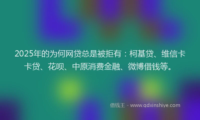 2025年的为何网贷总是被拒有：柯基贷、维信卡卡贷、花呗、中原消费金融、微博借钱等。