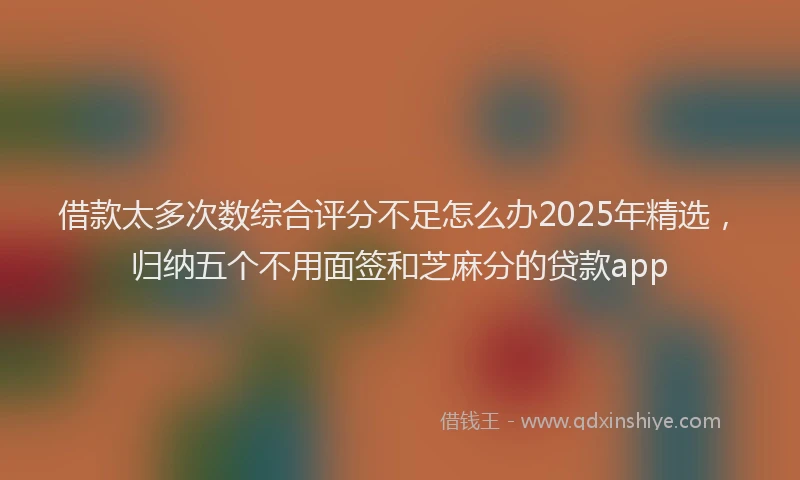 借款太多次数综合评分不足怎么办2025年精选，归纳五个不用面签和芝麻分的贷款app