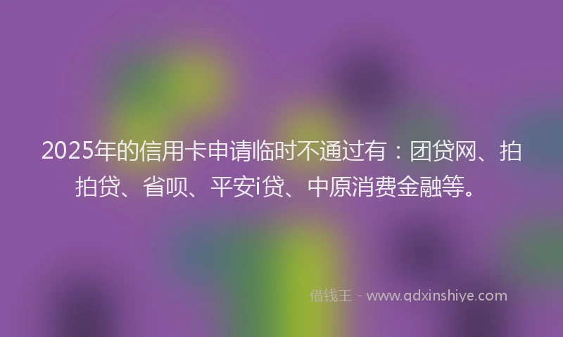 2025年的信用卡申请临时不通过有：团贷网、拍拍贷、省呗、平安i贷、中原消费金融等。