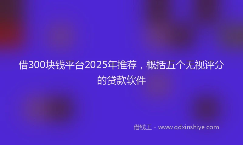 借300块钱平台2025年推荐，概括五个无视评分的贷款软件