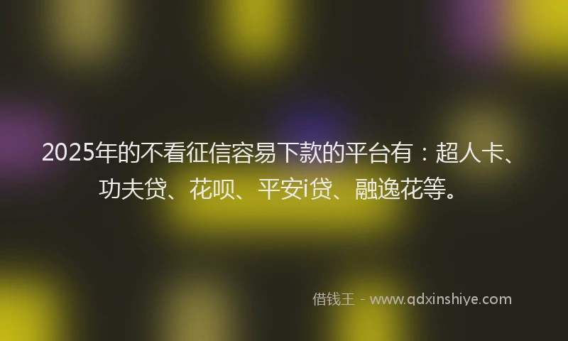 2025年的不看征信容易下款的平台有：超人卡、功夫贷、花呗、平安i贷、融逸花等。