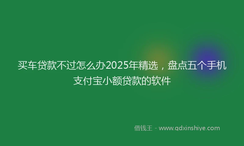 买车贷款不过怎么办2025年精选，盘点五个手机支付宝小额贷款的软件
