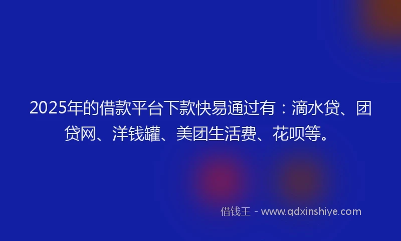 2025年的借款平台下款快易通过有：滴水贷、团贷网、洋钱罐、美团生活费、花呗等。
