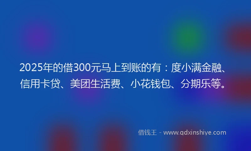 2025年的借300元马上到账的有:度小满金融、信用卡贷、美团生活费、小花钱包、分期乐等。