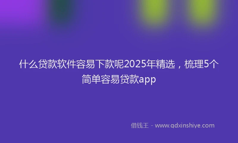 什么贷款软件容易下款呢2025年精选，梳理5个简单容易贷款app