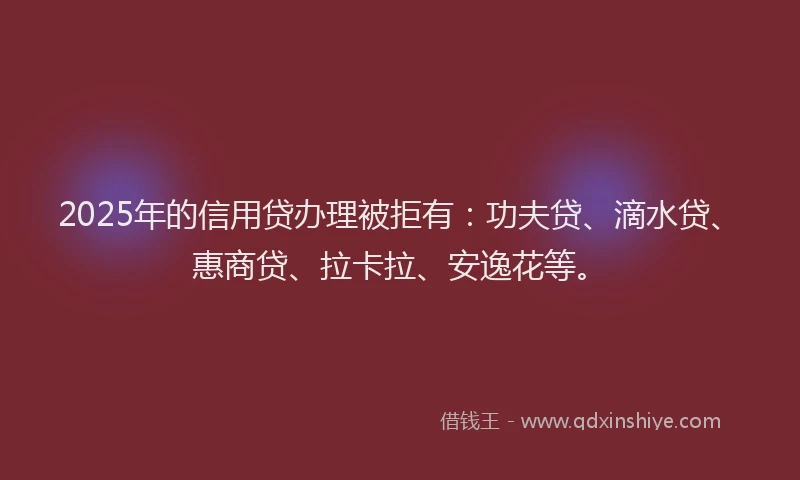2025年的信用贷办理被拒有：功夫贷、滴水贷、惠商贷、拉卡拉、安逸花等。