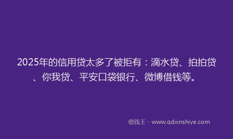 2025年的信用贷太多了被拒有：滴水贷、拍拍贷、你我贷、平安口袋银行、微博借钱等。