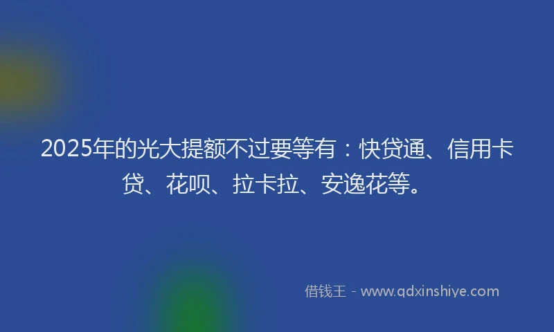 2025年的光大提额不过要等有：快贷通、信用卡贷、花呗、拉卡拉、安逸花等。