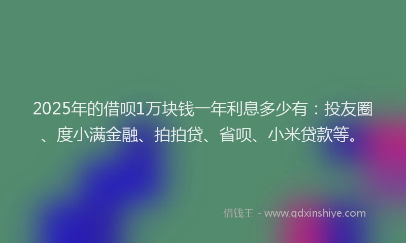 2025年的借呗1万块钱一年利息多少有：投友圈、度小满金融、拍拍贷、省呗、小米贷款等。