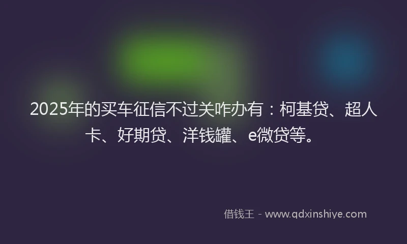 2025年的买车征信不过关咋办有：柯基贷、超人卡、好期贷、洋钱罐、e微贷等。