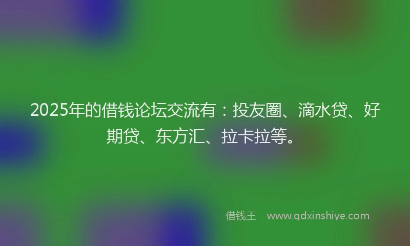 2025年的借钱论坛交流有：投友圈、滴水贷、好期贷、东方汇、拉卡拉等。