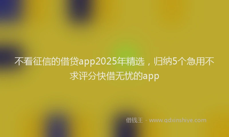 不看征信的借贷app2025年精选，归纳5个急用不求评分快借无忧的app