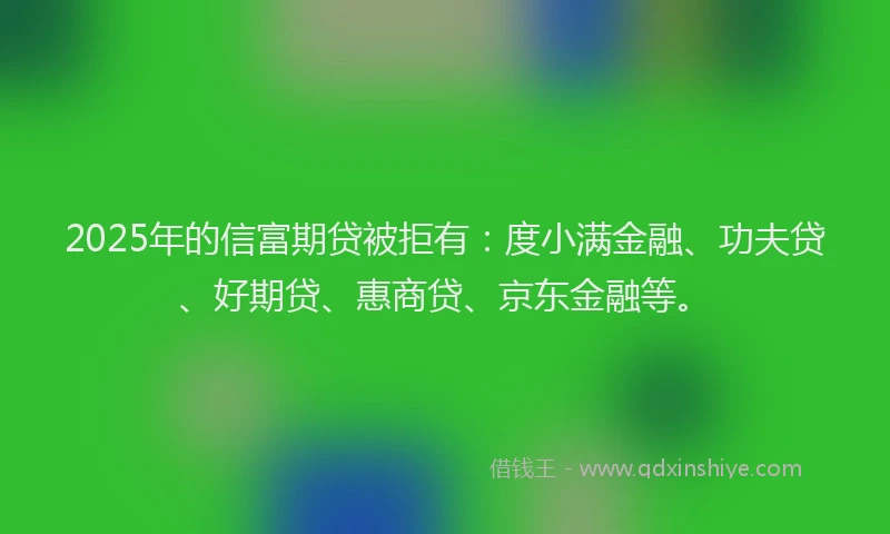 2025年的信富期贷被拒有：度小满金融、功夫贷、好期贷、惠商贷、京东金融等。