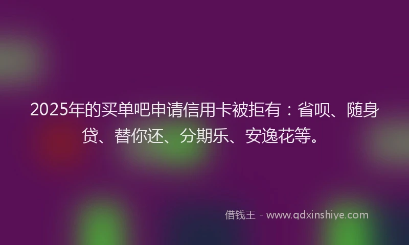 2025年的买单吧申请信用卡被拒有：省呗、随身贷、替你还、分期乐、安逸花等。