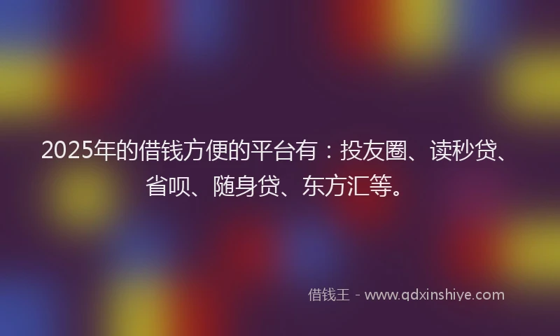 2025年的借钱方便的平台有：投友圈、读秒贷、省呗、随身贷、东方汇等。