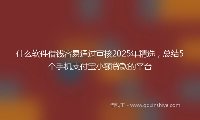 什么软件借钱容易通过审核2025年精选，总结5个手机支付宝小额贷款的平台