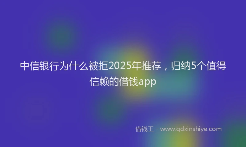 中信银行为什么被拒2025年推荐，归纳5个值得信赖的借钱app