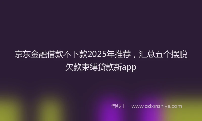 京东金融借款不下款2025年推荐，汇总五个摆脱欠款束缚贷款新app