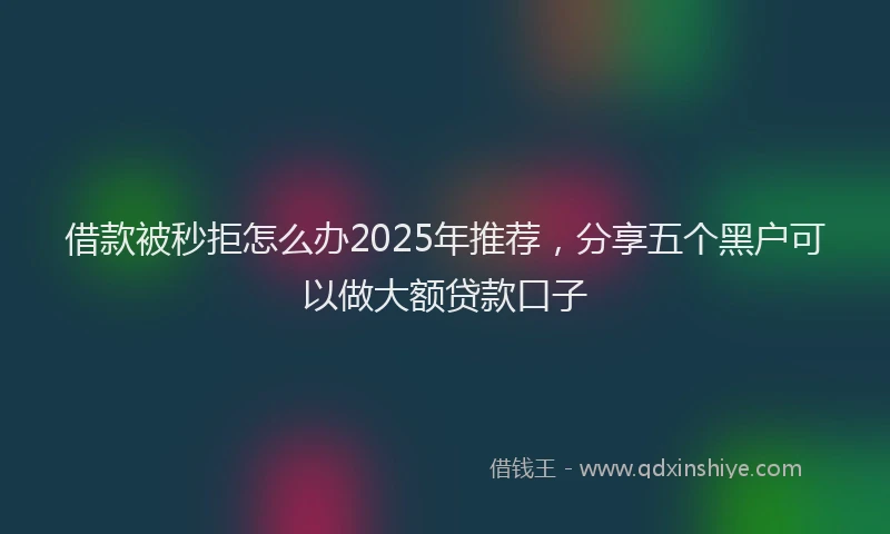 借款被秒拒怎么办2025年推荐，分享五个黑户可以做大额贷款口子